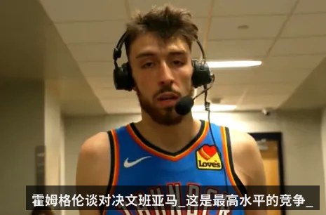 霍姆格伦谈对决文班亚马_这是最高水平的竞争_